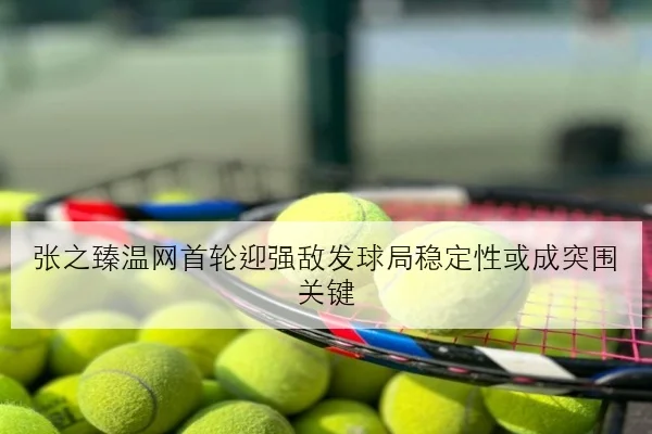 张之臻温网首轮迎强敌发球局稳定性或成突围关键
