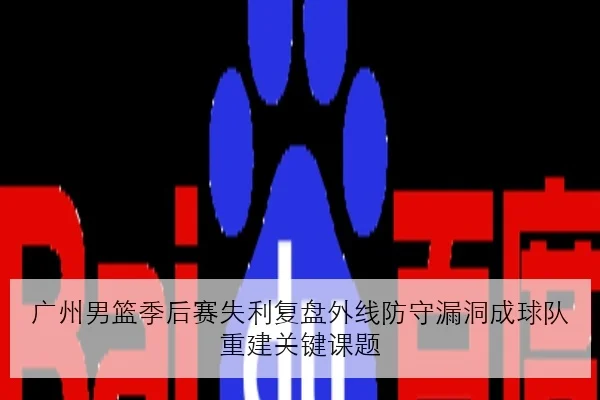 广州男篮季后赛失利复盘外线防守漏洞成球队重建关键课题