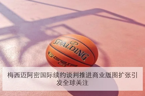 梅西迈阿密国际续约谈判推进商业版图扩张引发全球关注